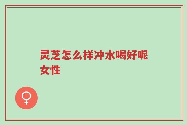 灵芝怎么样冲水喝好呢女性-第1张图片-超越