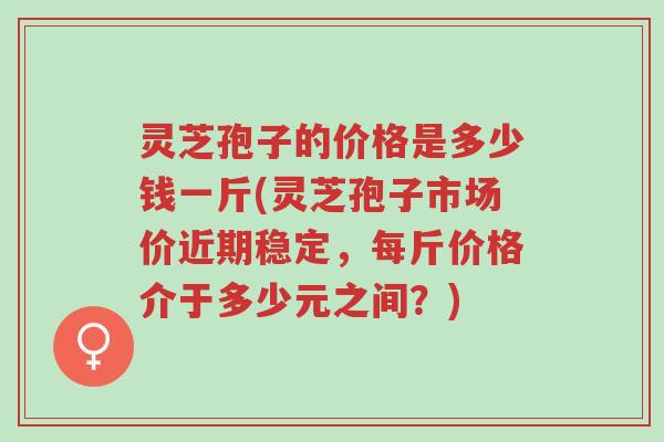 灵芝孢子的价格是多少钱一斤(灵芝孢子市场价近期稳定,每斤价格介于多少元之间?)-第1张图片-超越 灵芝孢子的价格是多少钱一斤(灵芝孢子市场价近期稳定,每斤价格介于多少元之间?)-第1张图片-超越