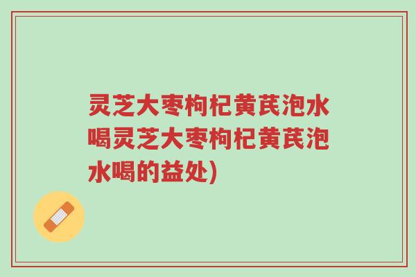 灵芝大枣枸杞黄芪泡水喝灵芝大枣枸杞黄芪泡水喝的益处)-第1张图片-超越 灵芝大枣枸杞黄芪泡水喝灵芝大枣枸杞黄芪泡水喝的益处)-第1张图片-超越