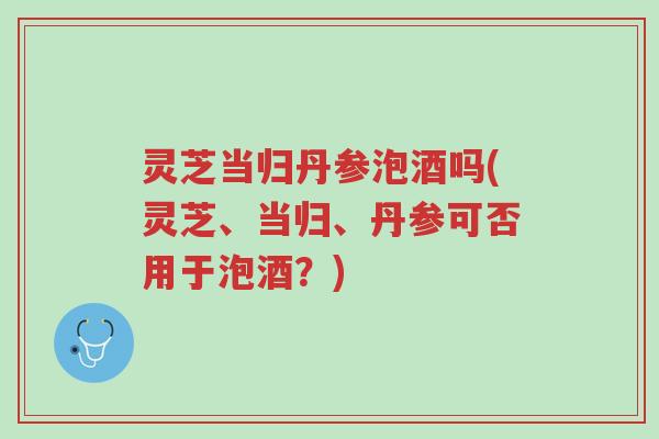 灵芝当归丹参泡酒吗(灵芝、当归、丹参可否用于泡酒?)-第1张图片-超越 灵芝当归丹参泡酒吗(灵芝、当归、丹参可否用于泡酒?)-第1张图片-超越