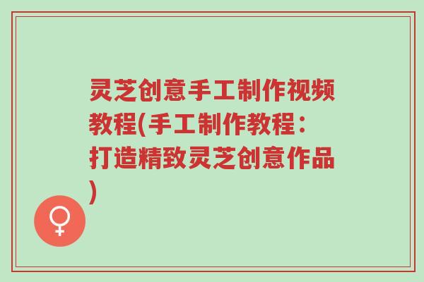灵芝创意手工制作视频教程(手工制作教程:打造精致灵芝创意作品)-第1张图片-超越 灵芝创意手工制作视频教程(手工制作教程:打造精致灵芝创意作品)-第1张图片-超越
