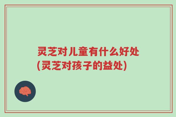 灵芝对儿童有什么好处(灵芝对孩子的益处)-第1张图片-超越 灵芝对儿童有什么好处(灵芝对孩子的益处)-第1张图片-超越