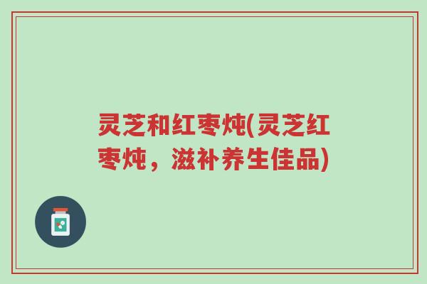 灵芝和红枣炖(灵芝红枣炖,滋补养生佳品)-第1张图片-超越 灵芝和红枣炖(灵芝红枣炖,滋补养生佳品)-第1张图片-超越
