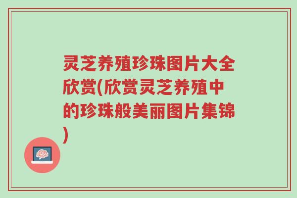 灵芝养殖珍珠图片大全欣赏(欣赏灵芝养殖中的珍珠般美丽图片集锦)-第1张图片-超越 灵芝养殖珍珠图片大全欣赏(欣赏灵芝养殖中的珍珠般美丽图片集锦)-第1张图片-超越