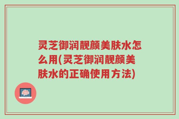 灵芝御润靓颜美肤水怎么用(灵芝御润靓颜美肤水的正确使用方法)-第1张图片-超越