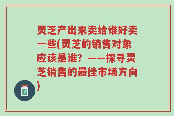 灵芝产出来卖给谁好卖一些(灵芝的销售对象应该是谁?——探寻灵芝销售的最佳市场方向)-第1张图片-超越 灵芝产出来卖给谁好卖一些(灵芝的销售对象应该是谁?——探寻灵芝销售的最佳市场方向)-第1张图片-超越