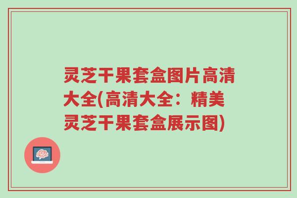 灵芝干果套盒图片高清大全(高清大全：精美灵芝干果套盒展示图)-第1张图片-超越