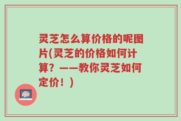 灵芝怎么算价格的呢图片(灵芝的价格如何计算?——教你灵芝如何定价!)-第1张图片-超越 灵芝怎么算价格的呢图片(灵芝的价格如何计算?——教你灵芝如何定价!)-第1张图片-超越