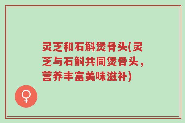 灵芝和石斛煲骨头(灵芝与石斛共同煲骨头，营养丰富美味滋补)-第1张图片-超越