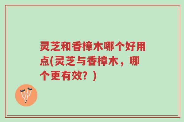 灵芝和香樟木哪个好用点(灵芝与香樟木，哪个更有效？)-第1张图片-超越