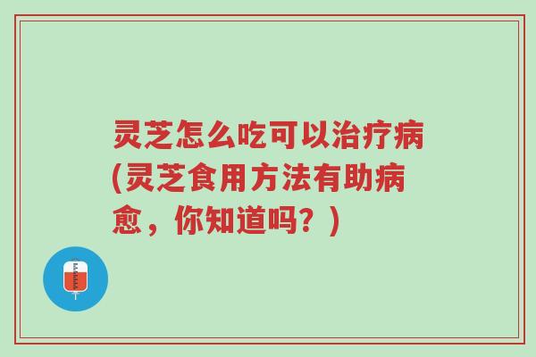 灵芝怎么吃可以治疗病(灵芝食用方法有助病愈，你知道吗？)-第1张图片-超越