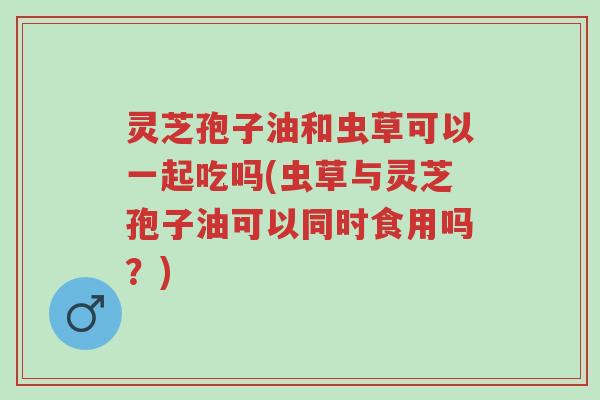 灵芝孢子油和虫草可以一起吃吗(虫草与灵芝孢子油可以同时食用吗？)-第1张图片-超越
