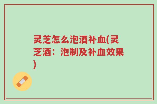 灵芝怎么泡酒补血(灵芝酒：泡制及补血效果)-第1张图片-超越
