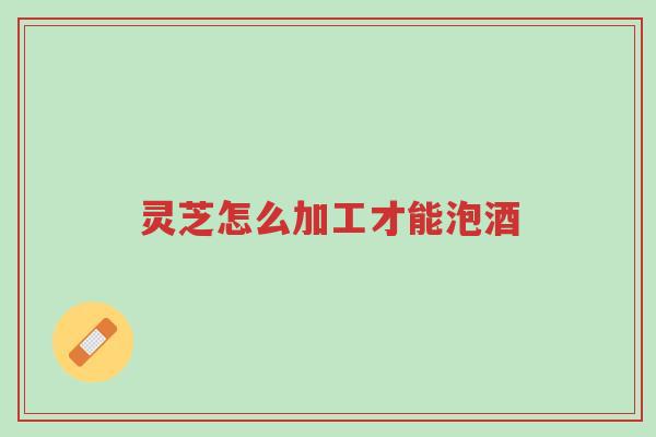 灵芝怎么加工才能泡酒-第1张图片-超越