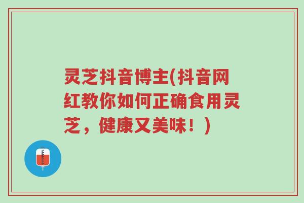 灵芝抖音博主(抖音网红教你如何正确食用灵芝，健康又美味！)-第1张图片-超越