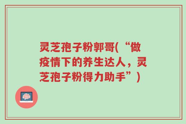 灵芝孢子粉郭哥(“做疫情下的养生达人,灵芝孢子粉得力助手”)-第1张图片-超越 灵芝孢子粉郭哥(“做疫情下的养生达人,灵芝孢子粉得力助手”)-第1张图片-超越