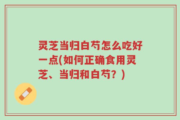 灵芝当归白芍怎么吃好一点(如何正确食用灵芝、当归和白芍？)-第1张图片-超越