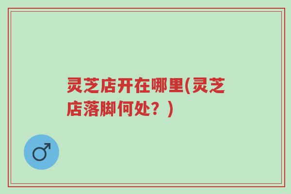 灵芝店开在哪里(灵芝店落脚何处?)-第1张图片-超越 灵芝店开在哪里(灵芝店落脚何处?)-第1张图片-超越