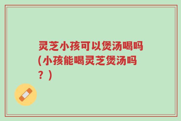 灵芝小孩可以煲汤喝吗(小孩能喝灵芝煲汤吗?)-第1张图片-超越 灵芝小孩可以煲汤喝吗(小孩能喝灵芝煲汤吗?)-第1张图片-超越