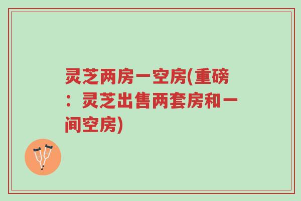 灵芝两房一空房(重磅：灵芝出售两套房和一间空房)-第1张图片-超越