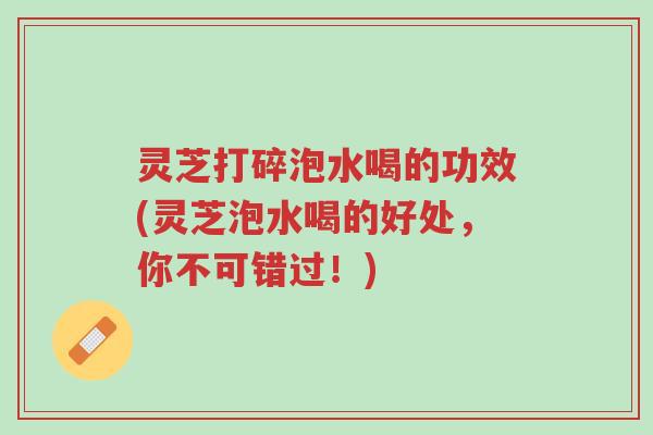 灵芝打碎泡水喝的功效(灵芝泡水喝的好处,你不可错过!)-第1张图片-超越 灵芝打碎泡水喝的功效(灵芝泡水喝的好处,你不可错过!)-第1张图片-超越