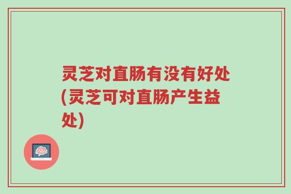 灵芝对直肠有没有好处(灵芝可对直肠产生益处)-第1张图片-超越 灵芝对直肠有没有好处(灵芝可对直肠产生益处)-第1张图片-超越