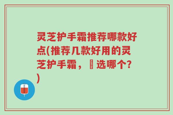 灵芝护手霜推荐哪款好点(推荐几款好用的灵芝护手霜，妳选哪个？)-第1张图片-超越