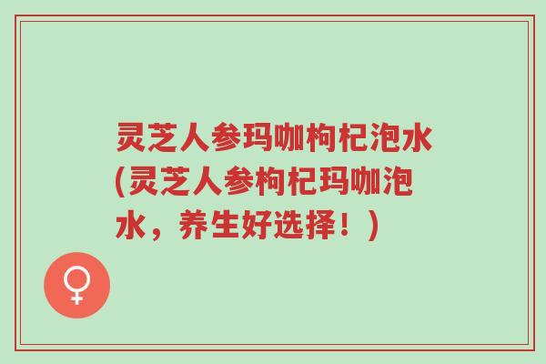 灵芝人参玛咖枸杞泡水(灵芝人参枸杞玛咖泡水,养生好选择!)-第1张图片-超越 灵芝人参玛咖枸杞泡水(灵芝人参枸杞玛咖泡水,养生好选择!)-第1张图片-超越