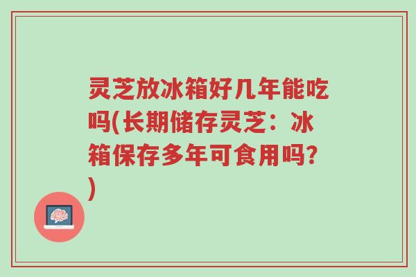 灵芝放冰箱好几年能吃吗(长期储存灵芝:冰箱保存多年可食用吗?)-第1张图片-超越 灵芝放冰箱好几年能吃吗(长期储存灵芝:冰箱保存多年可食用吗?)-第1张图片-超越