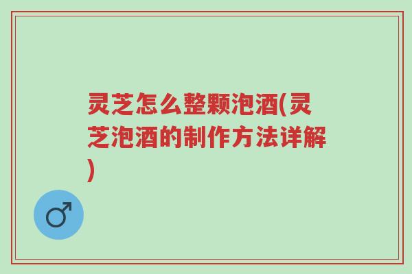 灵芝怎么整颗泡酒(灵芝泡酒的制作方法详解)-第1张图片-超越