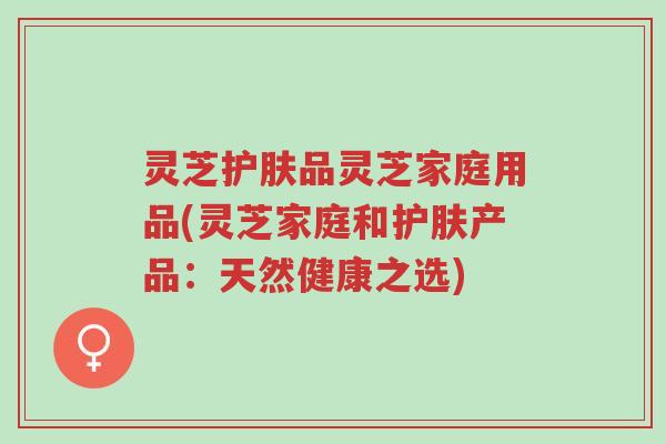 灵芝护肤品灵芝家庭用品(灵芝家庭和护肤产品:天然健康之选)-第1张图片-超越 灵芝护肤品灵芝家庭用品(灵芝家庭和护肤产品:天然健康之选)-第1张图片-超越
