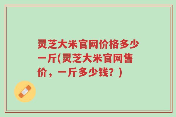 灵芝大米官网价格多少一斤(灵芝大米官网售价,一斤多少钱?)-第1张图片-超越 灵芝大米官网价格多少一斤(灵芝大米官网售价,一斤多少钱?)-第1张图片-超越