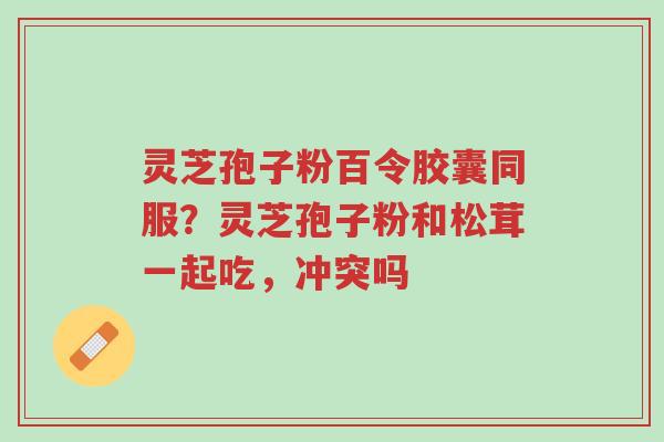 灵芝孢子粉百令胶囊同服？灵芝孢子粉和松茸一起吃，冲突吗-第1张图片-超越