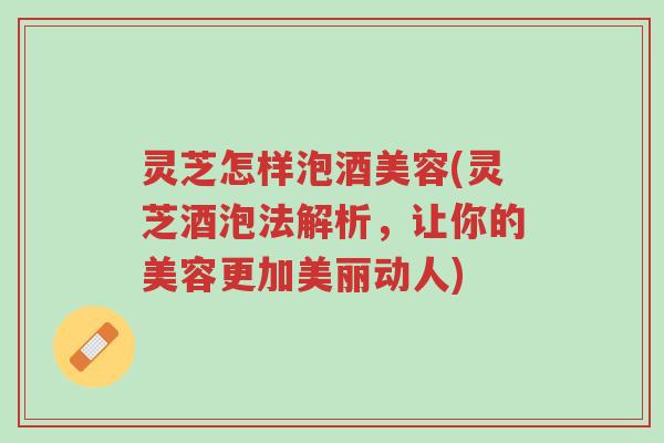 灵芝怎样泡酒美容(灵芝酒泡法解析，让你的美容更加美丽动人)-第1张图片-超越