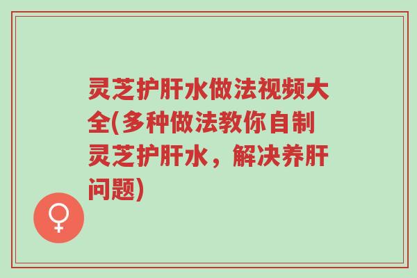 灵芝护肝水做法视频大全(多种做法教你自制灵芝护肝水，解决养肝问题)-第1张图片-超越