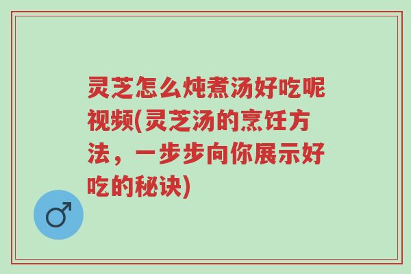 灵芝怎么炖煮汤好吃呢视频(灵芝汤的烹饪方法，一步步向你展示好吃的秘诀)-第1张图片-超越