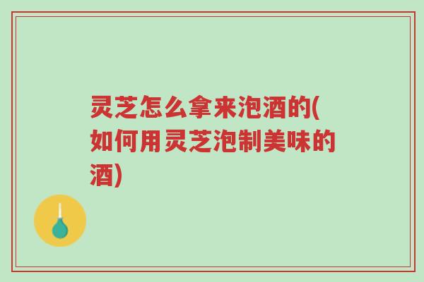 灵芝怎么拿来泡酒的(如何用灵芝泡制美味的酒)-第1张图片-超越 灵芝怎么拿来泡酒的(如何用灵芝泡制美味的酒)-第1张图片-超越