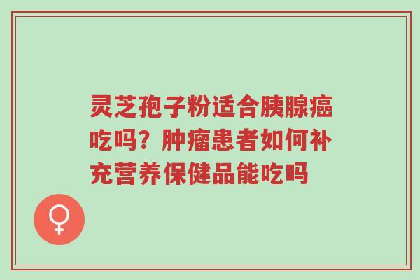 灵芝孢子粉适合胰腺癌吃吗？肿瘤患者如何补充营养保健品能吃吗-第1张图片-超越