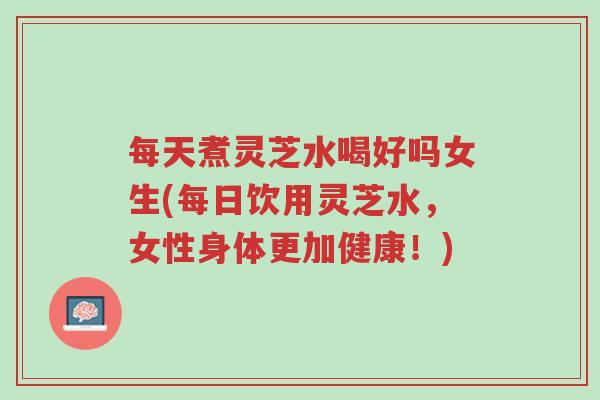 每天煮灵芝水喝好吗女生(每日饮用灵芝水,女性身体更加健康!)-第1张图片-超越 每天煮灵芝水喝好吗女生(每日饮用灵芝水,女性身体更加健康!)-第1张图片-超越