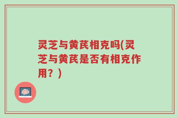 灵芝与黄芪相克吗(灵芝与黄芪是否有相克作用?)-第1张图片-超越 灵芝与黄芪相克吗(灵芝与黄芪是否有相克作用?)-第1张图片-超越