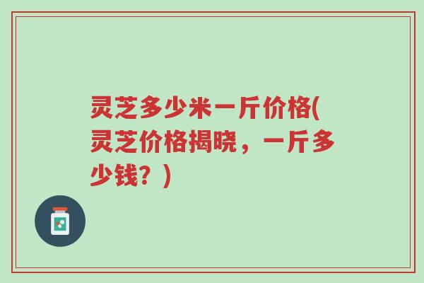 灵芝多少米一斤价格(灵芝价格揭晓,一斤多少钱?)-第1张图片-超越 灵芝多少米一斤价格(灵芝价格揭晓,一斤多少钱?)-第1张图片-超越