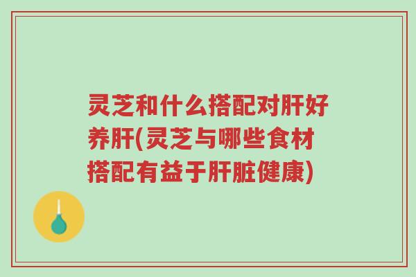 灵芝和什么搭配对肝好养肝(灵芝与哪些食材搭配有益于肝脏健康)-第1张图片-超越 灵芝和什么搭配对肝好养肝(灵芝与哪些食材搭配有益于肝脏健康)-第1张图片-超越