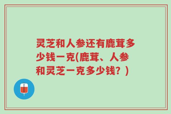 灵芝和人参还有鹿茸多少钱一克(鹿茸、人参和灵芝一克多少钱?)-第1张图片-超越 灵芝和人参还有鹿茸多少钱一克(鹿茸、人参和灵芝一克多少钱?)-第1张图片-超越