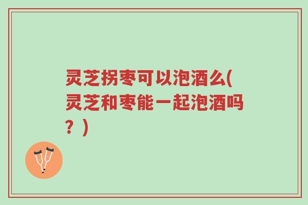 灵芝拐枣可以泡酒么(灵芝和枣能一起泡酒吗？)-第1张图片-超越