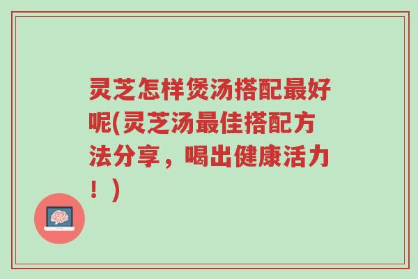 灵芝怎样煲汤搭配最好呢(灵芝汤最佳搭配方法分享,喝出健康活力!)-第1张图片-超越 灵芝怎样煲汤搭配最好呢(灵芝汤最佳搭配方法分享,喝出健康活力!)-第1张图片-超越