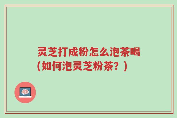 灵芝打成粉怎么泡茶喝(如何泡灵芝粉茶?)-第1张图片-超越 灵芝打成粉怎么泡茶喝(如何泡灵芝粉茶?)-第1张图片-超越