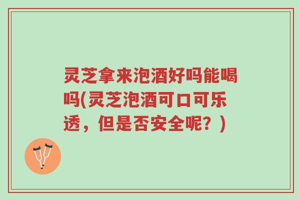 灵芝拿来泡酒好吗能喝吗(灵芝泡酒可口可乐透,但是否安全呢?)-第1张图片-超越 灵芝拿来泡酒好吗能喝吗(灵芝泡酒可口可乐透,但是否安全呢?)-第1张图片-超越