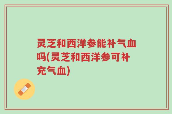 灵芝和西洋参能补气血吗(灵芝和西洋参可补充气血)-第1张图片-超越 灵芝和西洋参能补气血吗(灵芝和西洋参可补充气血)-第1张图片-超越
