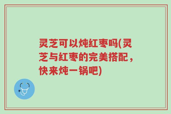 灵芝可以炖红枣吗(灵芝与红枣的完美搭配,快来炖一锅吧)-第1张图片-超越 灵芝可以炖红枣吗(灵芝与红枣的完美搭配,快来炖一锅吧)-第1张图片-超越