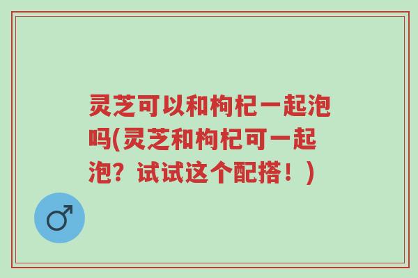 灵芝可以和枸杞一起泡吗(灵芝和枸杞可一起泡?试试这个配搭!)-第1张图片-超越 灵芝可以和枸杞一起泡吗(灵芝和枸杞可一起泡?试试这个配搭!)-第1张图片-超越